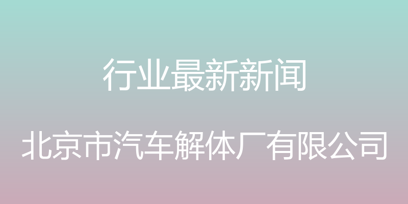 行业最新新闻 - 北京市汽车解体厂有限公司